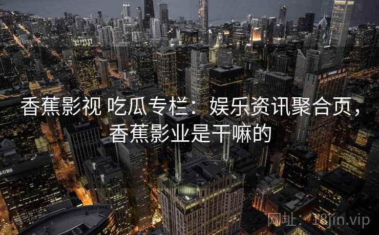 香蕉影视 吃瓜专栏:娱乐资讯聚合页,香蕉影业是干嘛的 香蕉影视 吃瓜专栏:娱乐资讯聚合页,香蕉影业是干嘛的