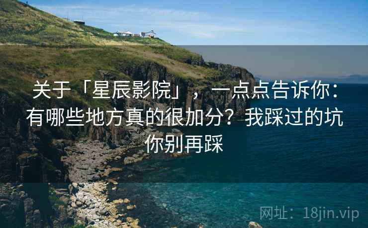 关于「星辰影院」，一点点告诉你：有哪些地方真的很加分？我踩过的坑你别再踩