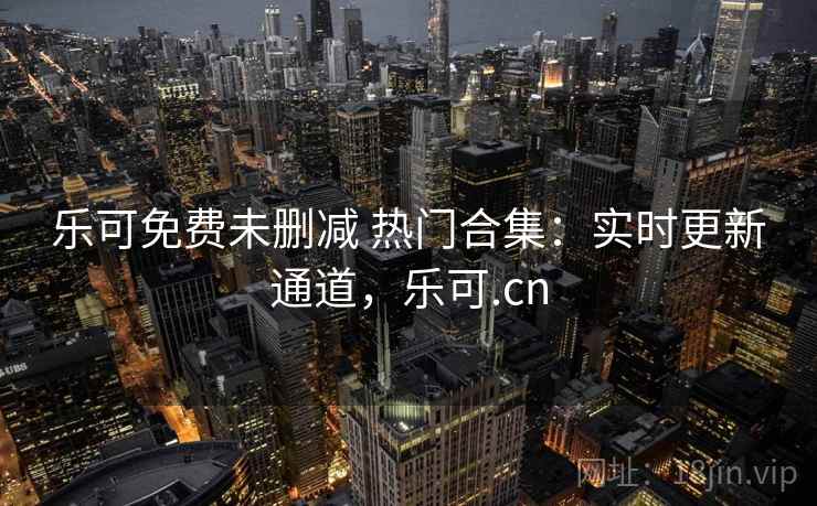 乐可免费未删减 热门合集：实时更新通道，乐可.cn