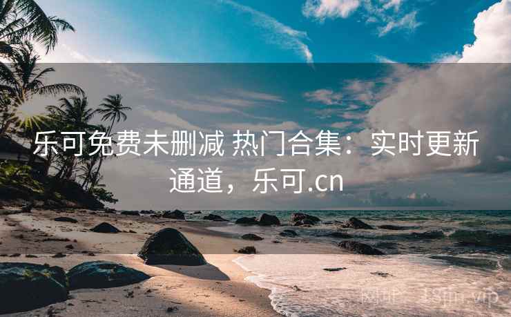 乐可免费未删减 热门合集：实时更新通道，乐可.cn