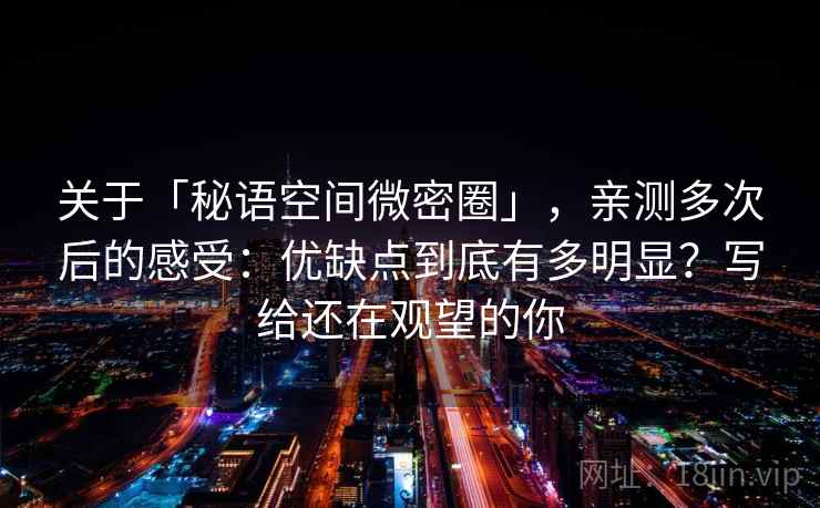关于「秘语空间微密圈」,亲测多次后的感受:优缺点到底有多明显?写给还在观望的你 关于「秘语空间微密圈」,亲测多次后的感受:优缺点到底有多明显?写给还在观望的你