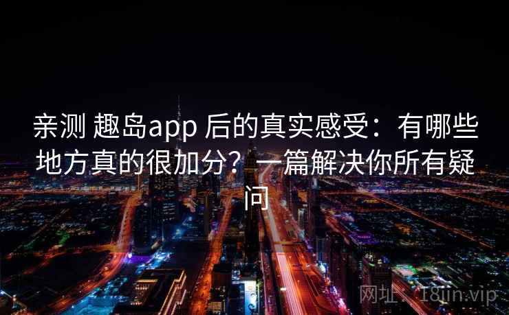 亲测 趣岛app 后的真实感受：有哪些地方真的很加分？一篇解决你所有疑问