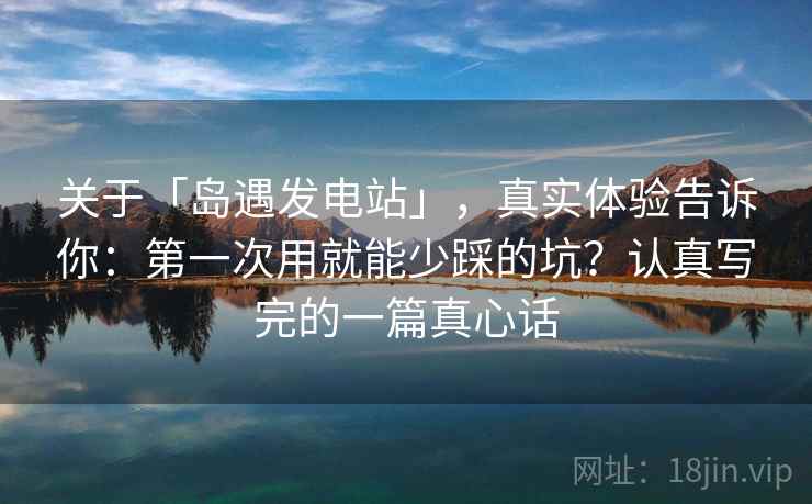 关于「岛遇发电站」,真实体验告诉你:第一次用就能少踩的坑?认真写完的一篇真心话 关于「岛遇发电站」,真实体验告诉你:第一次用就能少踩的坑?认真写完的一篇真心话