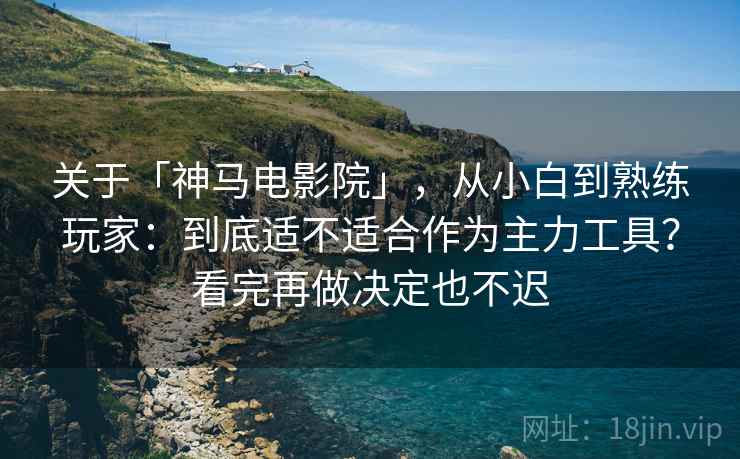 关于「神马电影院」，从小白到熟练玩家：到底适不适合作为主力工具？看完再做决定也不迟