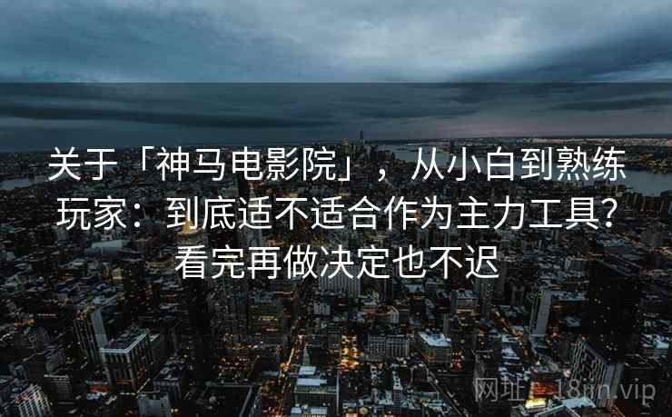 关于「神马电影院」，从小白到熟练玩家：到底适不适合作为主力工具？看完再做决定也不迟