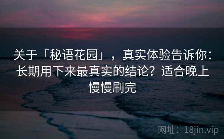 关于「秘语花园」，真实体验告诉你：长期用下来最真实的结论？适合晚上慢慢刷完