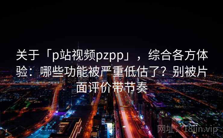 关于「p站视频pzpp」，综合各方体验：哪些功能被严重低估了？别被片面评价带节奏