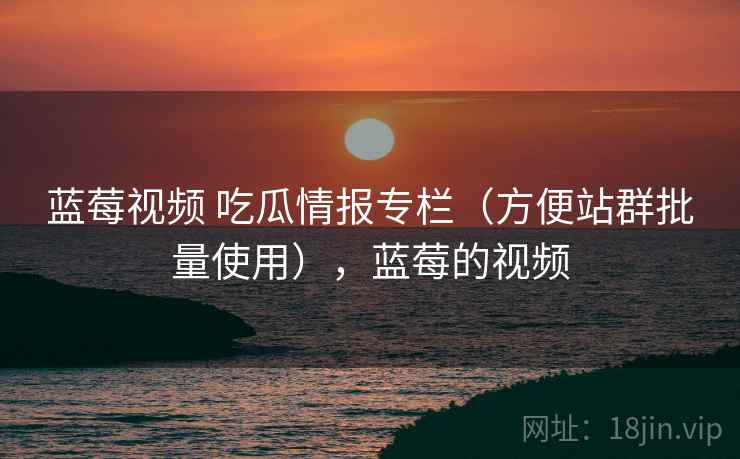 蓝莓视频 吃瓜情报专栏（方便站群批量使用），蓝莓的视频