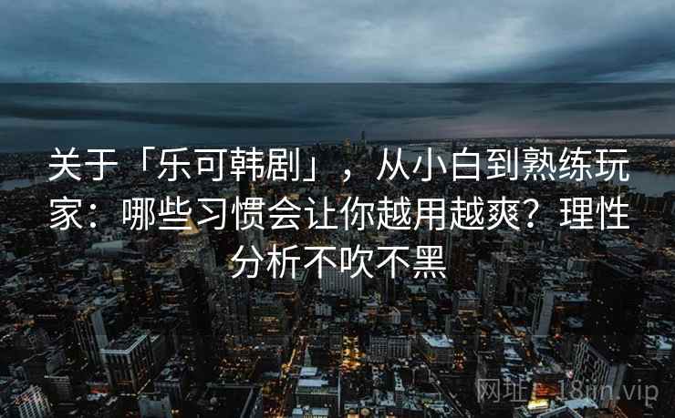 关于「乐可韩剧」，从小白到熟练玩家：哪些习惯会让你越用越爽？理性分析不吹不黑