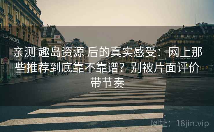 亲测 趣岛资源 后的真实感受：网上那些推荐到底靠不靠谱？别被片面评价带节奏
