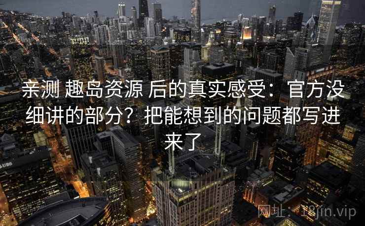 亲测 趣岛资源 后的真实感受：官方没细讲的部分？把能想到的问题都写进来了