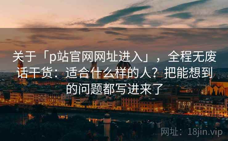 关于「p站官网网址进入」，全程无废话干货：适合什么样的人？把能想到的问题都写进来了