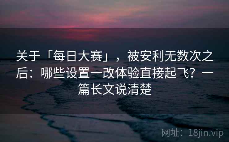 关于「每日大赛」，被安利无数次之后：哪些设置一改体验直接起飞？一篇长文说清楚