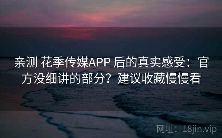 亲测 花季传媒APP 后的真实感受：官方没细讲的部分？建议收藏慢慢看