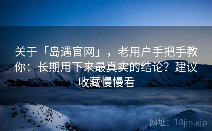关于「岛遇官网」，老用户手把手教你：长期用下来最真实的结论？建议收藏慢慢看
