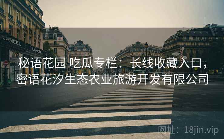 秘语花园 吃瓜专栏：长线收藏入口，密语花汐生态农业旅游开发有限公司