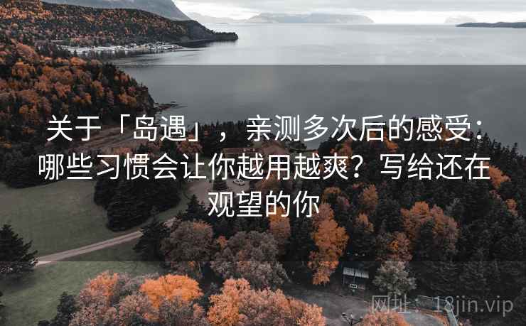 关于「岛遇」，亲测多次后的感受：哪些习惯会让你越用越爽？写给还在观望的你