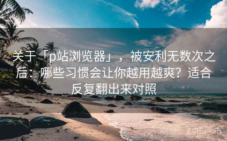关于「p站浏览器」，被安利无数次之后：哪些习惯会让你越用越爽？适合反复翻出来对照