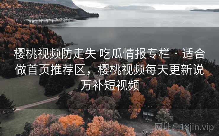 樱桃视频防走失 吃瓜情报专栏 · 适合做首页推荐区，樱桃视频每天更新说万补短视频