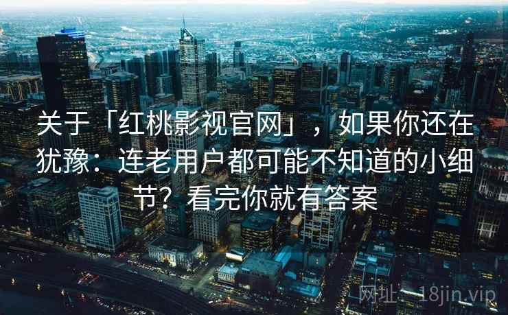 关于「红桃影视官网」，如果你还在犹豫：连老用户都可能不知道的小细节？看完你就有答案