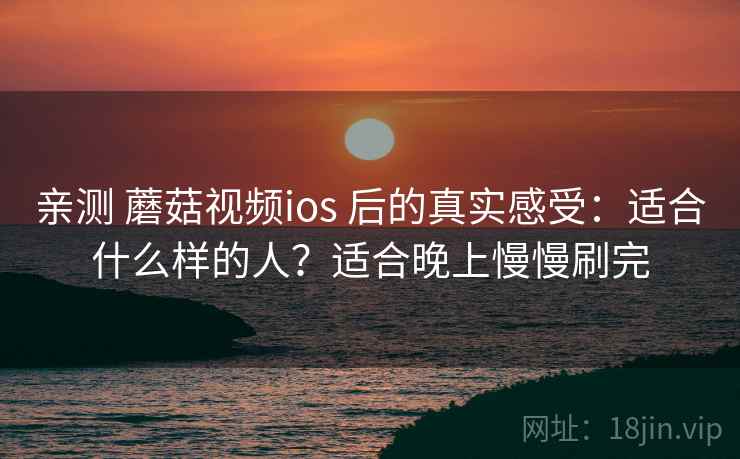 亲测 蘑菇视频ios 后的真实感受：适合什么样的人？适合晚上慢慢刷完