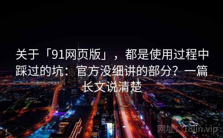 关于「91网页版」，都是使用过程中踩过的坑：官方没细讲的部分？一篇长文说清楚