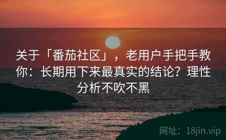 关于「番茄社区」，老用户手把手教你：长期用下来最真实的结论？理性分析不吹不黑