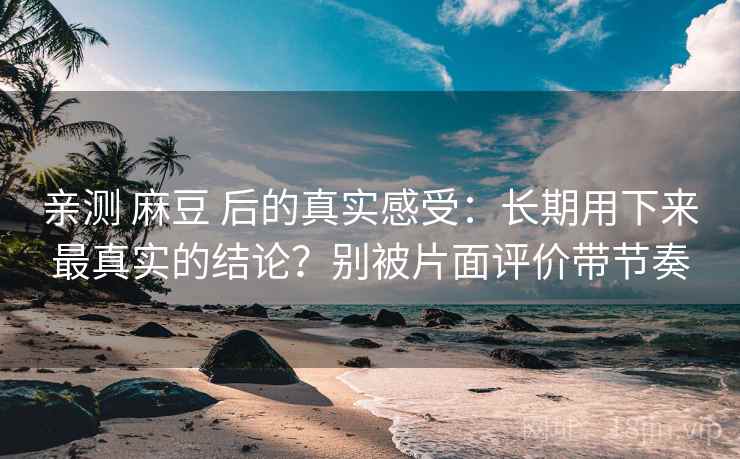 亲测 麻豆 后的真实感受：长期用下来最真实的结论？别被片面评价带节奏
