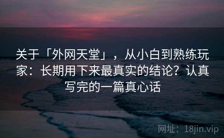 关于「外网天堂」，从小白到熟练玩家：长期用下来最真实的结论？认真写完的一篇真心话