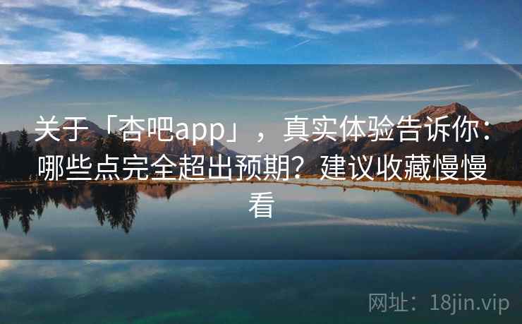 关于「杏吧app」，真实体验告诉你：哪些点完全超出预期？建议收藏慢慢看