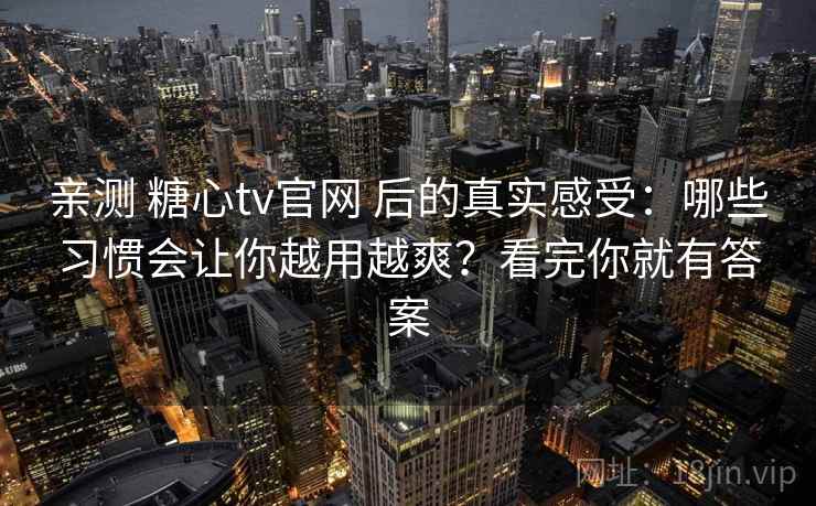 亲测 糖心tv官网 后的真实感受：哪些习惯会让你越用越爽？看完你就有答案