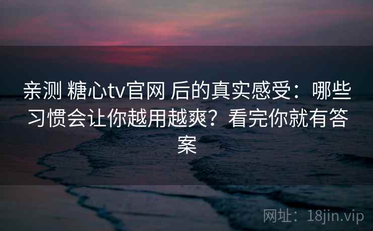 亲测 糖心tv官网 后的真实感受：哪些习惯会让你越用越爽？看完你就有答案