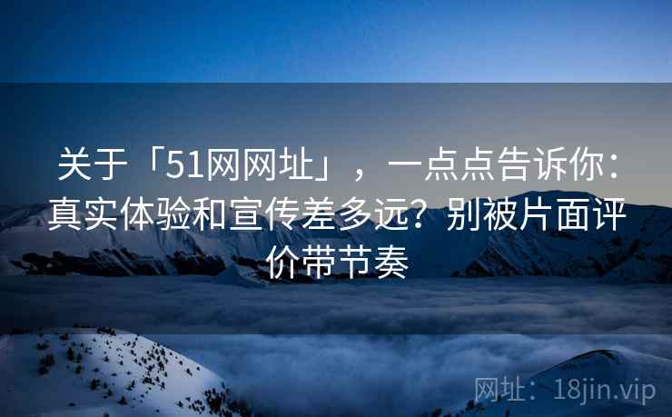 关于「51网网址」，一点点告诉你：真实体验和宣传差多远？别被片面评价带节奏