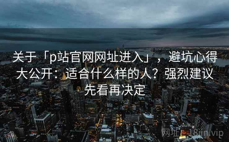 关于「p站官网网址进入」，避坑心得大公开：适合什么样的人？强烈建议先看再决定