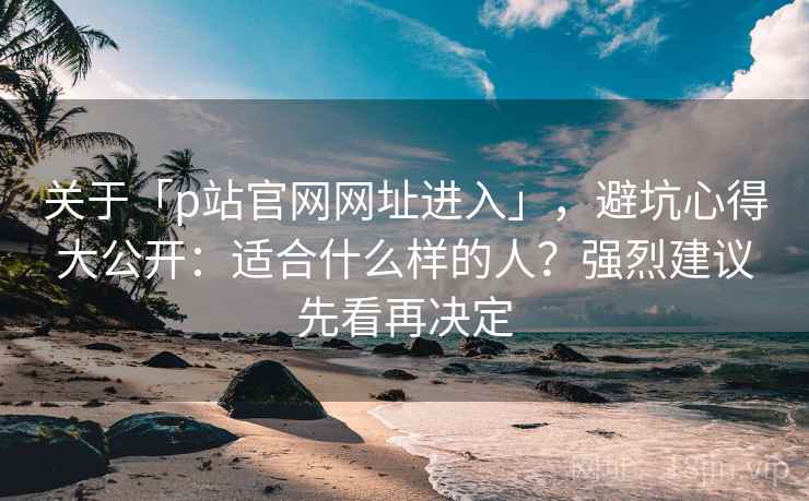关于「p站官网网址进入」，避坑心得大公开：适合什么样的人？强烈建议先看再决定