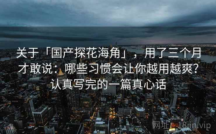关于「国产探花海角」，用了三个月才敢说：哪些习惯会让你越用越爽？认真写完的一篇真心话