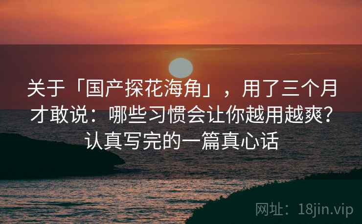 关于「国产探花海角」，用了三个月才敢说：哪些习惯会让你越用越爽？认真写完的一篇真心话