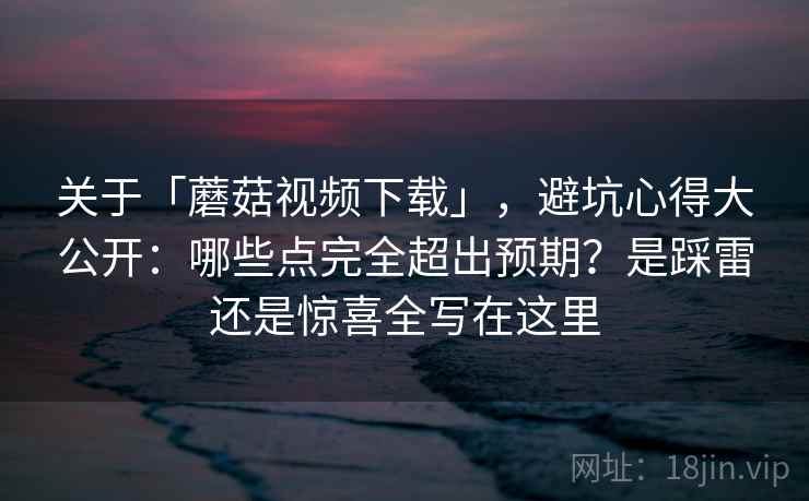 关于「蘑菇视频下载」，避坑心得大公开：哪些点完全超出预期？是踩雷还是惊喜全写在这里