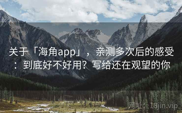 关于「海角app」，亲测多次后的感受：到底好不好用？写给还在观望的你