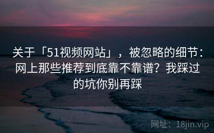关于「51视频网站」，被忽略的细节：网上那些推荐到底靠不靠谱？我踩过的坑你别再踩