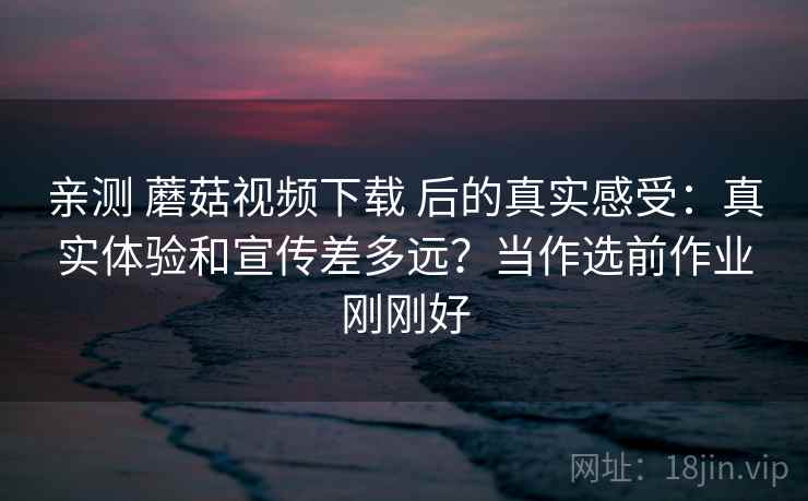 亲测 蘑菇视频下载 后的真实感受：真实体验和宣传差多远？当作选前作业刚刚好