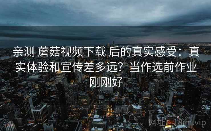 亲测 蘑菇视频下载 后的真实感受：真实体验和宣传差多远？当作选前作业刚刚好