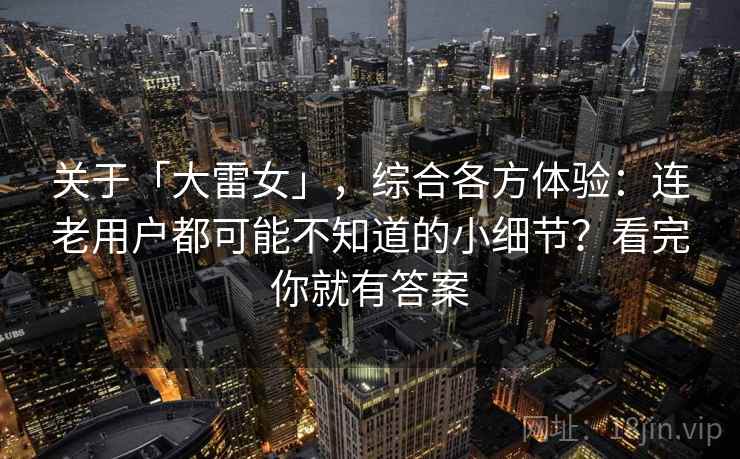 关于「大雷女」，综合各方体验：连老用户都可能不知道的小细节？看完你就有答案