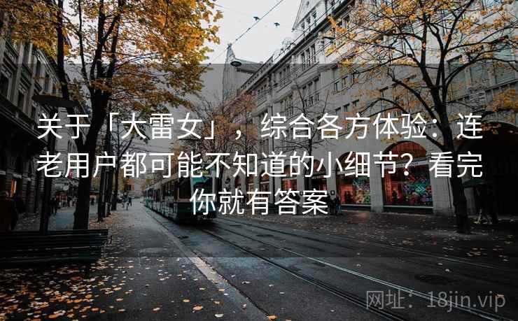 关于「大雷女」,综合各方体验:连老用户都可能不知道的小细节?看完你就有答案 关于「大雷女」,综合各方体验:连老用户都可能不知道的小细节?看完你就有答案