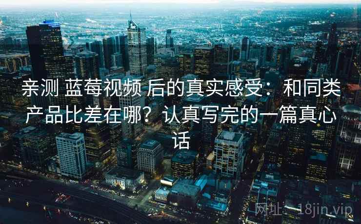 亲测 蓝莓视频 后的真实感受：和同类产品比差在哪？认真写完的一篇真心话