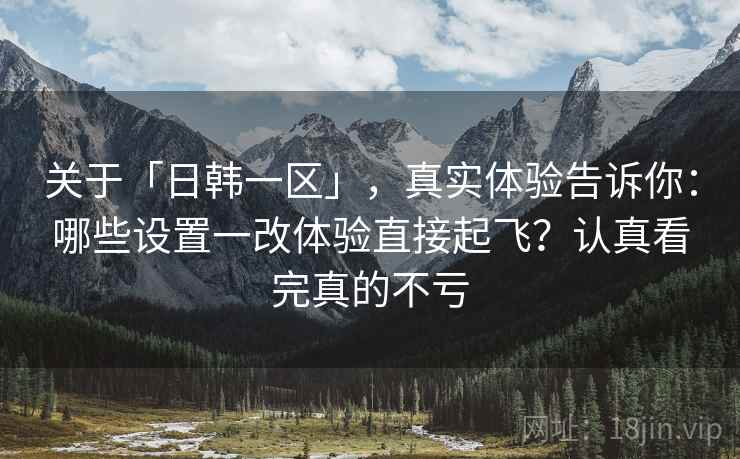 关于「日韩一区」，真实体验告诉你：哪些设置一改体验直接起飞？认真看完真的不亏