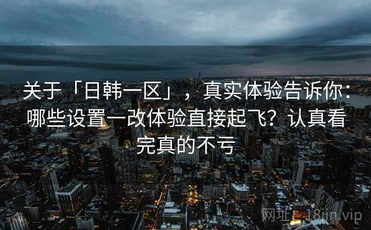 关于「日韩一区」，真实体验告诉你：哪些设置一改体验直接起飞？认真看完真的不亏