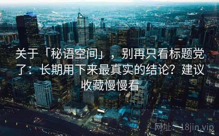 关于「秘语空间」，别再只看标题党了：长期用下来最真实的结论？建议收藏慢慢看