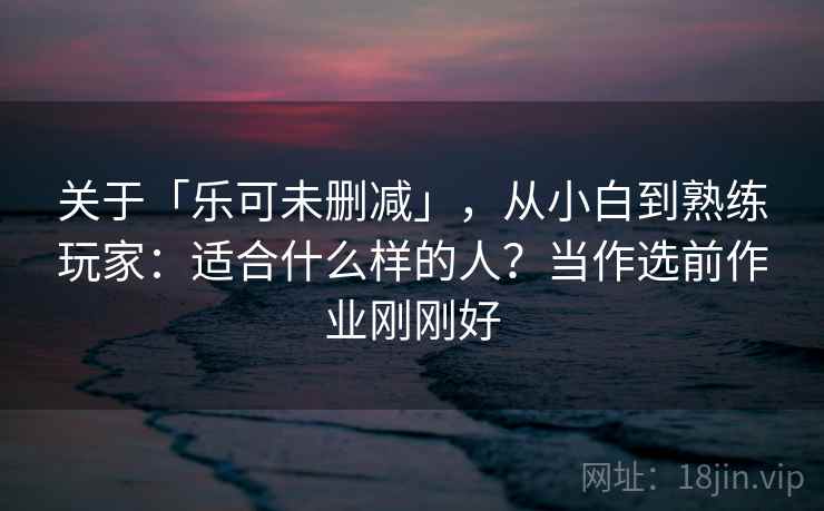 关于「乐可未删减」，从小白到熟练玩家：适合什么样的人？当作选前作业刚刚好