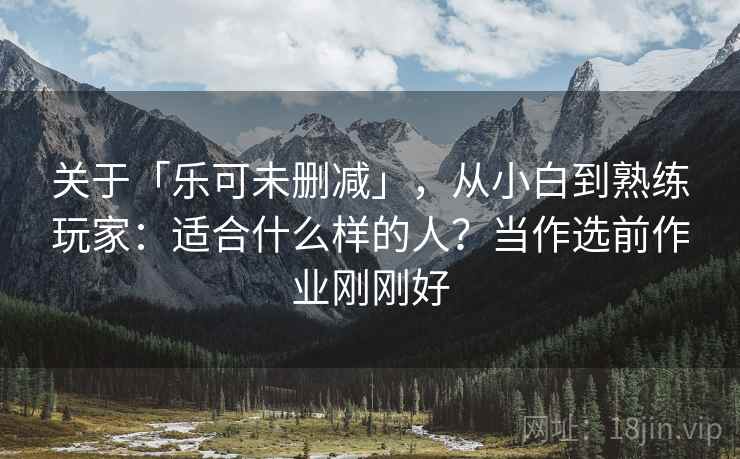 关于「乐可未删减」，从小白到熟练玩家：适合什么样的人？当作选前作业刚刚好